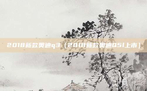 2018新款奥迪q3(2018新款奥迪Q5l上市)