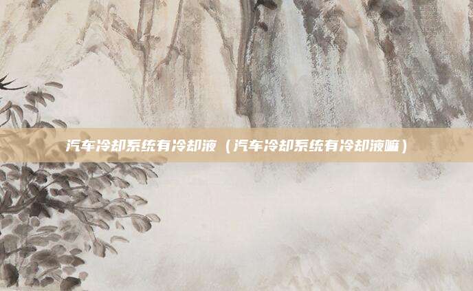 汽车冷却系统有冷却液(汽车冷却系统有冷却液嘛)