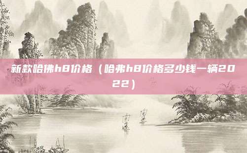 新款哈佛h8价格(哈弗h8价格多少钱一辆2022)