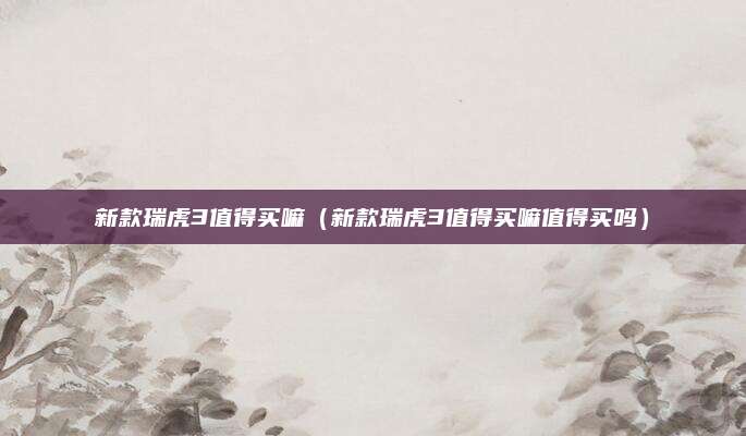 新款瑞虎3值得买嘛（新款瑞虎3值得买嘛值得买吗）