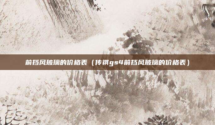 前挡风玻璃的价格表(传祺gs4前挡风玻璃的价格表)