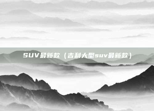 SUV最新款(吉利大型suv最新款)