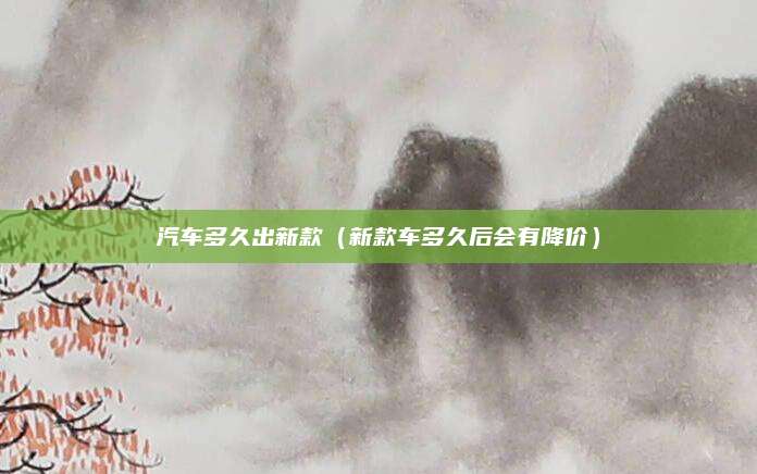 汽车多久出新款(新款车多久后会有降价)