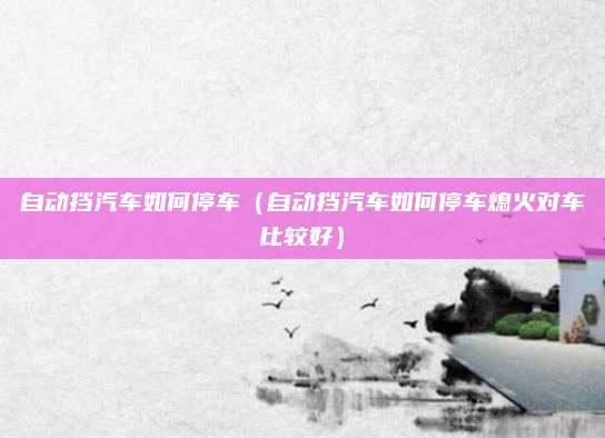 自动挡汽车如何停车(自动挡汽车如何停车熄火对车比较好)