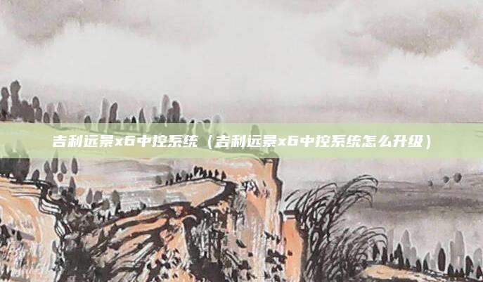 吉利远景x6中控系统(吉利远景x6中控系统怎么升级)