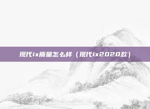 现代ix质量怎么样(现代ix2020款)