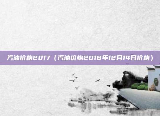汽油价格2017(汽油价格2018年12月14日价格)
