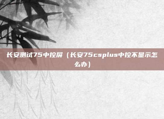 长安测试75中控屏(长安75csplus中控不显示怎么办)