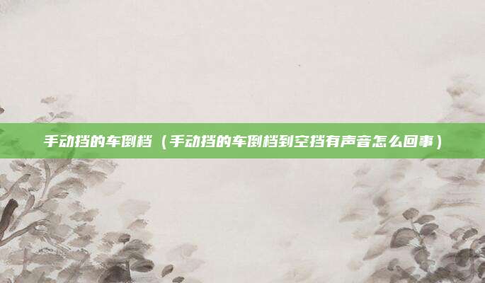 手动挡的车倒档(手动挡的车倒档到空挡有声音怎么回事)