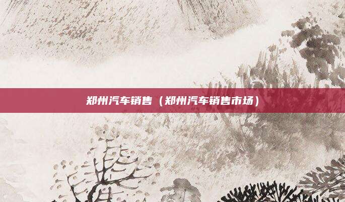 郑州汽车销售(郑州汽车销售市场)
