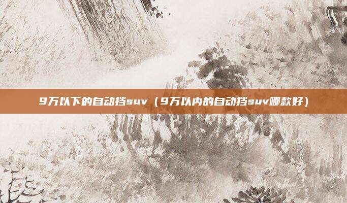 9万以下的自动挡suv(9万以内的自动挡suv哪款好)