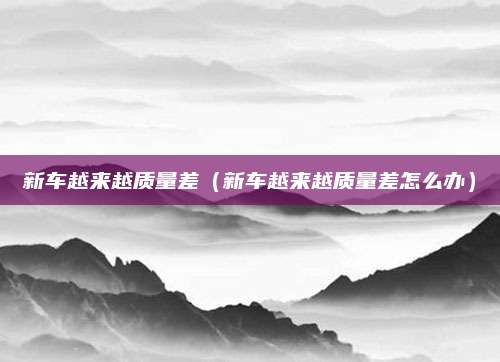 新车越来越质量差(新车越来越质量差怎么办)