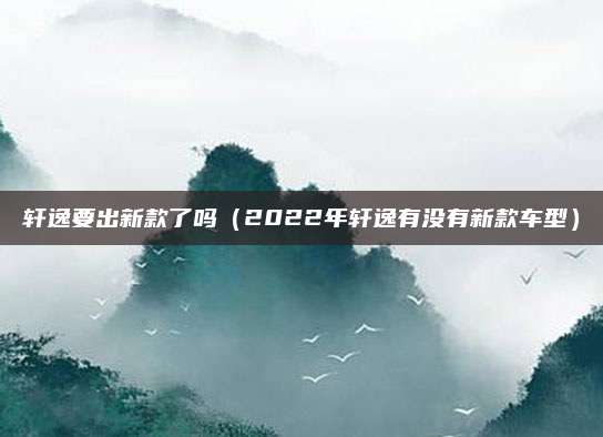 轩逸要出新款了吗(2022年轩逸有没有新款车型)