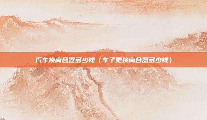 汽车换离合器多少钱(车子更换离合器多少钱)