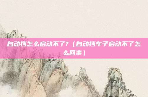 自动挡怎么启动不了?(自动挡车子启动不了怎么回事)