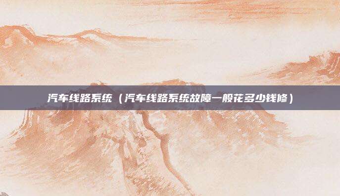 汽车线路系统(汽车线路系统故障一般花多少钱修)