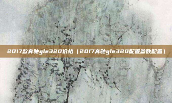 2017款奔驰gle320价格(2017奔驰gle320配置参数配置)