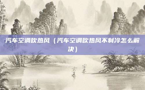 汽车空调吹热风(汽车空调吹热风不制冷怎么解决)