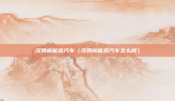 汉腾新能源汽车(汉腾新能源汽车怎么样)
