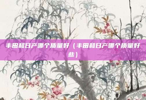 丰田和日产哪个质量好(丰田和日产哪个质量好些)