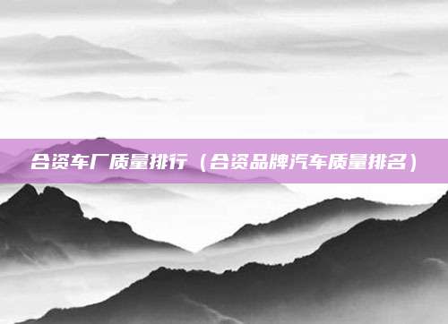 合资车厂质量排行(合资品牌汽车质量排名)