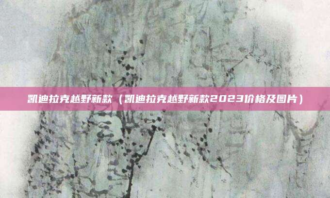 凯迪拉克越野新款(凯迪拉克越野新款2023价格及图片)
