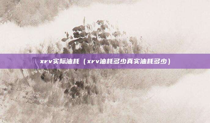 xrv实际油耗(xrv油耗多少真实油耗多少)
