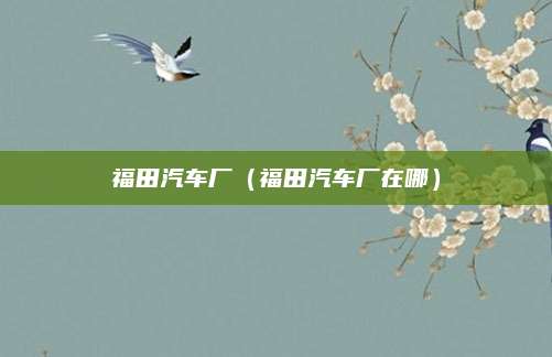 福田汽车厂(福田汽车厂在哪)