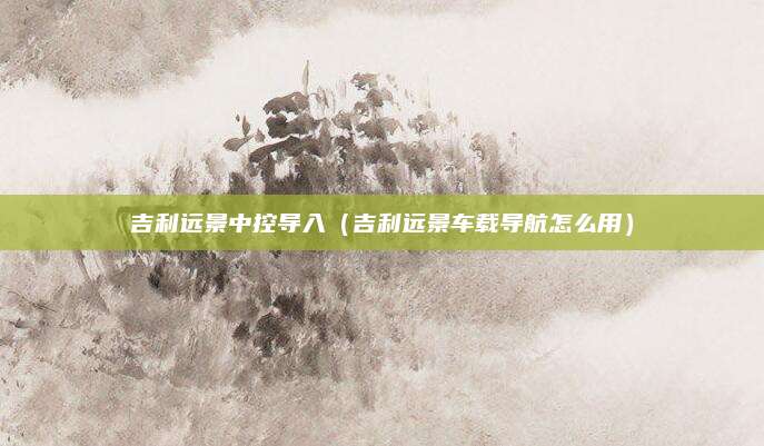 吉利远景中控导入(吉利远景车载导航怎么用)