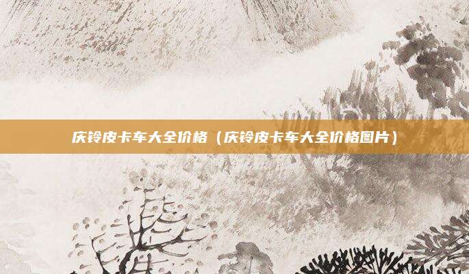庆铃皮卡车大全价格(庆铃皮卡车大全价格图片)