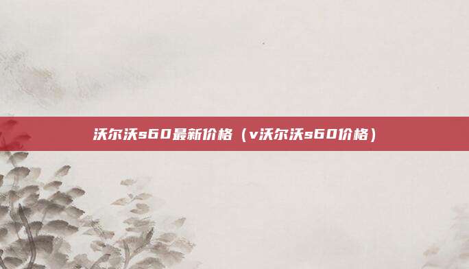 沃尔沃s60最新价格(v沃尔沃s60价格)