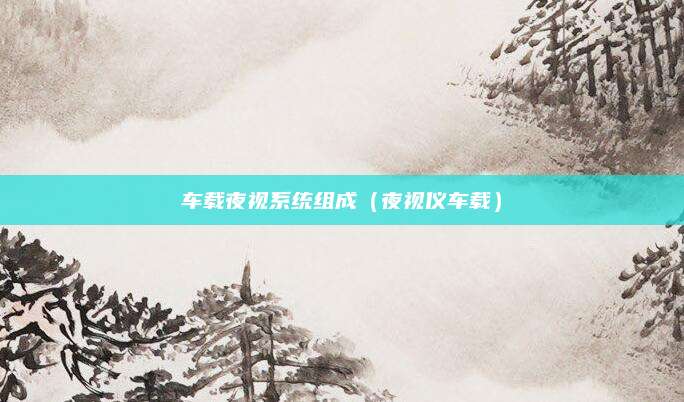 车载夜视系统组成(夜视仪车载)