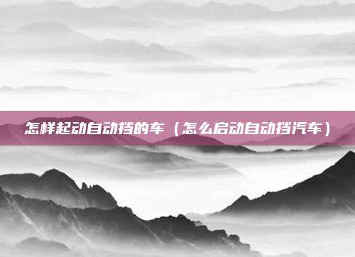 怎样起动自动挡的车(怎么启动自动挡汽车)