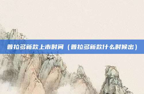 普拉多新款上市时间(普拉多新款什么时候出)