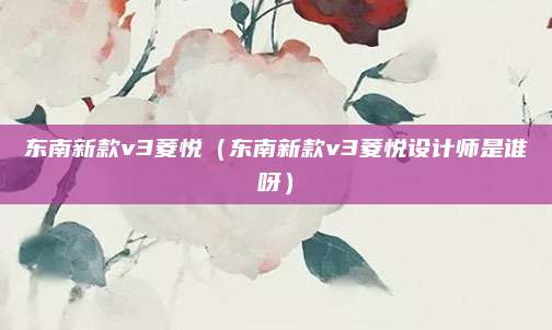 东南新款v3菱悦(东南新款v3菱悦设计师是谁呀)