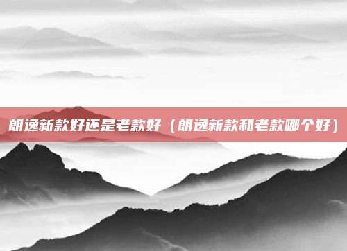 朗逸新款好还是老款好(朗逸新款和老款哪个好)