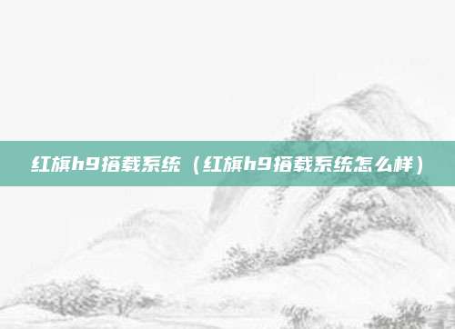 红旗h9搭载系统(红旗h9搭载系统怎么样)