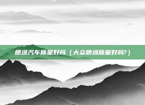 朗逸汽车质量好吗(大众朗逸质量好吗?)