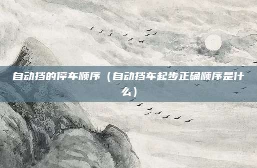自动挡的停车顺序(自动挡车起步正确顺序是什么)
