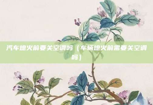 汽车熄火前要关空调吗(车辆熄火前需要关空调吗)