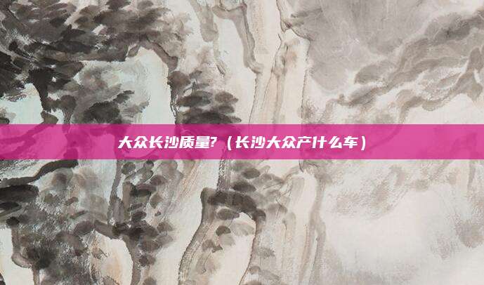 大众长沙质量?(长沙大众产什么车)