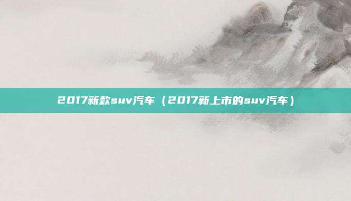 2017新款suv汽车(2017新上市的suv汽车)