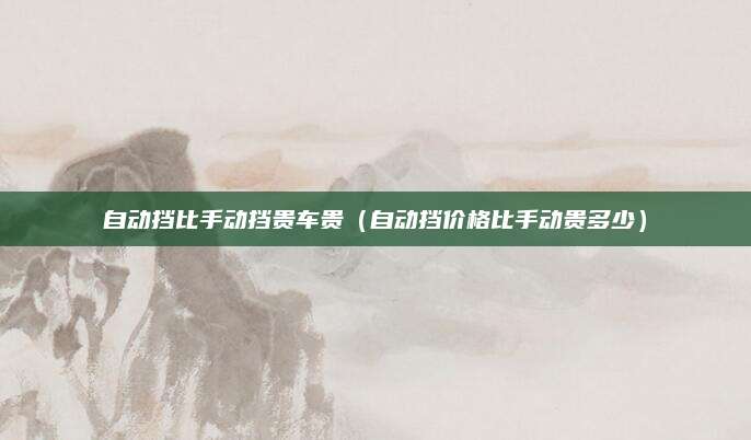 自动挡比手动挡贵车贵(自动挡价格比手动贵多少)