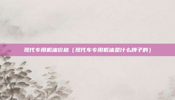 现代专用机油价格(现代车专用机油是什么牌子的)