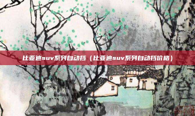 比亚迪suv系列自动挡(比亚迪suv系列自动挡价格)