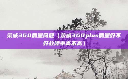 荣威360质量问题(荣威360plus质量好不好故障率高不高)