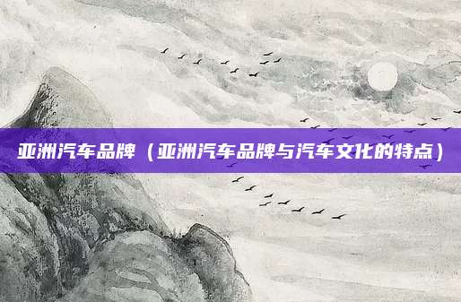 亚洲汽车品牌(亚洲汽车品牌与汽车文化的特点)