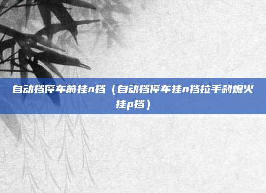 自动挡停车前挂n挡(自动挡停车挂n挡拉手刹熄火挂p挡)