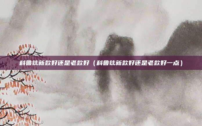 科鲁兹新款好还是老款好(科鲁兹新款好还是老款好一点)