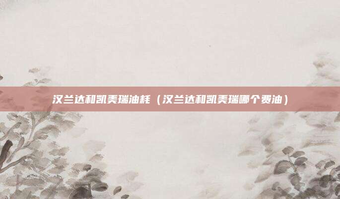 汉兰达和凯美瑞油耗(汉兰达和凯美瑞哪个费油)
